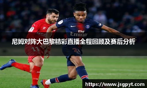尼姆对阵大巴黎精彩直播全程回顾及赛后分析